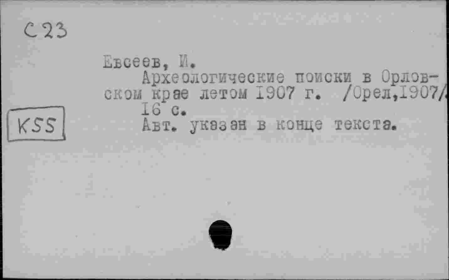 ﻿С23
KSS
ьвсеев, И.
Археологические поиски в Орловском крае летом ±907 г. /Орел,1907, 16 с.
Авт. указан в конце текста.